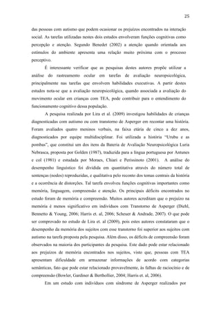  
	
  
25	
  
das pessoas com autismo que podem ocasionar os prejuízos encontrados na interação
social. As tarefas utilizadas nestes dois estudos envolveram funções cognitivas como
percepção e atenção. Segundo Benedet (2002) a atenção quando orientada aos
estímulos do ambiente apresenta uma relação muito próxima com o processo
perceptivo.
É interessante verificar que as pesquisas destes autores propõe utilizar a
análise do rastreamento ocular em tarefas de avaliação neuropsicológica,
principalmente nas tarefas que envolvem habilidades executivas. A partir destes
estudos nota-se que a avaliação neuropsicológica, quando associada a avaliação do
movimento ocular em crianças com TEA, pode contribuir para o entendimento do
funcionamento cognitivo dessa população.
A pesquisa realizada por Lira et al. (2009) investigou habilidades de crianças
diagnosticadas com autismo ou com transtorno de Asperger em recontar uma história.
Foram avaliados quatro meninos verbais, na faixa etária de cinco a dez anos,
diagnosticados por equipe multidisciplinar. Foi utilizada a história “Urubu e as
pombas”, que constitui um dos itens da Bateria de Avaliação Neuropsicológica Luria
Nebrasca, proposta por Golden (1987), traduzida para a língua portuguesa por Antunes
e col (1981) e estudada por Moraes, Chiari e Perissinoto (2001). A análise do
desempenho linguístico foi dividida em quantitativa através do número total de
sentenças (nodos) reproduzidas, e qualitativa pelo reconto dos temas centrais da história
e a ocorrência de distorções. Tal tarefa envolveu funções cognitivas importantes como
memória, linguagem, compreensão e atenção. Os principais déficits encontrados no
estudo foram de memória e compreensão. Muitos autores acreditam que o prejuízo na
memória é menos significativo em indivíduos com Transtorno de Asperger (Diehl,
Bennetto & Young, 2006; Harris et. al, 2006; Scheuer & Andrade, 2007). O que pode
ser comprovado no estudo de Lira et. al (2009), pois estes autores constataram que o
desempenho da memória dos sujeitos com esse transtorno foi superior aos sujeitos com
autismo na tarefa proposta pela pesquisa. Além disso, os déficits de compreensão foram
observados na maioria dos participantes da pesquisa. Este dado pode estar relacionado
aos prejuízos de memória encontrados nos sujeitos, visto que, pessoas com TEA
apresentam dificuldade em armazenar informações de acordo com categorias
semânticas, fato que pode estar relacionado provavelmente, às falhas de raciocínio e de
compreensão (Bowler, Gardiner & Berthollier, 2004; Harris et. al, 2006).
Em um estudo com indivíduos com síndrome de Asperger realizados por
 