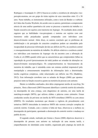  
	
  
26	
  
Rodrigues e Assumpção Jr. (2011) buscou-se avaliar a existência de alterações viso-
percepto-motoras, em um grupo de trinta sujeitos do sexo masculino entre 12 e 30
anos. Neste trabalho, os instrumentos utilizados, como o teste de Bender e o subteste
de Cubos das Escalas Wechsler, de acordo com os autores, permitiram a compreensão
através de uma análise quantitativa de como se processa a memória de trabalho e a
função executiva em sujeitos com transtorno de Asperger. Os resultados deste estudo
sugerem que as habilidades viso-perceptuais e motoras em sujeitos com este
transtorno estão prejudicadas quando comparadas com indivíduos com
desenvolvimento normal. Além disso, os autores concluem que os problemas de
simbolização e de percepção de conceitos complexos podem ser entendidos pela
incapacidade de processar informação devido aos déficits de FEs, na coerência central
e consequentemente na memória de trabalho. Os déficits relativos a coerência central
nos indivíduos com transtorno de Asperger vão de encontro com a afirmação de
Cunha et. al (2000) quando refere que as características que compreendem falhas na
reprodução da gestalt (processamento do todo) podem ser oriundas de alterações no
desenvolvimento neuropsicológico. Os comprometimentos no funcionamento da
memória de trabalho, que é entendida como um sistema cerebral responsável pela
manipulação e armazenamento temporário de informações úteis a determinadas
tarefas cognitivas complexas, estão relacionados aos déficits nas FEs (Baddeley,
2012). Esta informação corrobora com os achados de Borges (2008) que apontou
prejuízos tanto na função executiva quanto na memória de pessoas com autismo.
Dentre os trabalhos analisados, dois deles empregaram tarefas de matching. No
primeiro, Hora e Benvenuti (2007) buscaram identificar o controle restrito de estímulos
no desempenho de uma criança, com diagnóstico de autismo, em uma tarefa de
matching-to-sample (MTS), que utilizou sílabas e palavras como estímulos. Foram
conduzidas sessões de pré-teste em tarefas de MTS simultâneo (SMTS) ou com atraso
(DMTS). Os resultados mostraram que durante a vigência do procedimento com
tentativas DMTS intercaladas às tentativas SMTS não ocorreu correção completa do
controle restrito. Contudo, com o retorno à linha de base, observou-se a melhora no
desempenho do participante, apontando a diminuição do controle restrito e mudança no
padrão de erro.
O segundo estudo, realizado por Gomes e Souza (2008) objetivou descrever o
desempenho de pessoas com autismo na realização de uma mesma tarefa, o
emparelhamento de identidade como modelo, organizada pelo emprego da tarefa de
 