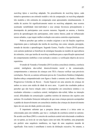  
	
  
27	
  
matching típico e matching adaptado. No procedimento de matching típico, cada
tentativa apresentava um estímulo modelo e três de comparação; no matching adaptado
três modelos e três estímulos de comparação eram apresentados simultaneamente. A
média de acertos foi significativamente maior no matching adaptado, mas ocorreu
acentuada variabilidade inter-individual e esse arranjo favoreceu principalmente o
desempenho de participantes com escores menores. Segundo as autoras, a história
prévia de aprendizagem dos participantes, entre outros fatores, pode ter influenciado
nesses achados, o que requer melhor avaliação com outros controles experimentais.
Pode-se perceber que ambos os estudos exigiram o uso de funções cognitivas
importantes para a realização das tarefas de matching, tais como: atenção, percepção,
tomada de decisão e aprendizagem. Segundo Gomes, Varella e Souza (2010) pessoas
com autismo poderiam se beneficiar de estratégias baseadas no modelo de equivalência
de estímulos, visto que tarefas de matching contribuem para a especificação operacional
do comportamento simbólico e tem norteado o ensino e a verificação objetiva de novos
repertórios.
O estudo de Varanda e Fernandes (2011) avaliou consciência sintática, coerência
central, inteligência não-verbal, desenvolvimento social e da comunicação,
comportamentos e interesses de crianças com TEA e buscou verificar suas prováveis
correlações. Para tal, as autoras utilizaram provas de: Consciência Sintática (Adaptada);
Quebra-cabeça computadorizado com figura e fundo e somente com fundo; e Matrizes
Progressivas Coloridas de Raven – Escala Especial em uma amostra de crianças de
ambos os sexos com média de idade de nove anos. A partir dos resultados pode-se
perceber que não houve relação entre o desempenho em consciência sintática e os
resultados referentes a coerência central, inteligência não-verbal, falhas na interação
social, dificuldades de comunicação e padrões restritos de interesses dos sujeitos com
autismo. Os resultados fornecem indicações de que essas crianças parecem acompanhar
o padrão de desenvolvimento em consciência sintática das crianças de desenvolvimento
típico de seis anos de idade, porém com atraso.
É importante salientar que a pesquisa dessas autoras é a única entre as
selecionadas para este trabalho, que traz a avaliação da coerência central no autismo.
De acordo com Bosa (2001) o conceito de coerência central está relacionado a tendência
em ver partes, ao invés de ver uma figura como um todo. Há também, uma propensão
em preferir uma sequência randômica, no lugar de uma sequência munida de
significado. Esta teoria é semelhante à teoria da disfunção executiva. No entanto, a
 