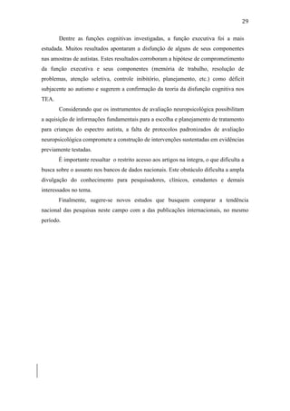  
	
  
29	
  
Dentre as funções cognitivas investigadas, a função executiva foi a mais
estudada. Muitos resultados apontaram a disfunção de alguns de seus componentes
nas amostras de autistas. Estes resultados corroboram a hipótese de comprometimento
da função executiva e seus componentes (memória de trabalho, resolução de
problemas, atenção seletiva, controle inibitório, planejamento, etc.) como déficit
subjacente ao autismo e sugerem a confirmação da teoria da disfunção cognitiva nos
TEA.
Considerando que os instrumentos de avaliação neuropsicológica possibilitam
a aquisição de informações fundamentais para a escolha e planejamento de tratamento
para crianças do espectro autista, a falta de protocolos padronizados de avaliação
neuropsicológica compromete a construção de intervenções sustentadas em evidências
previamente testadas.
É importante ressaltar o restrito acesso aos artigos na íntegra, o que dificulta a
busca sobre o assunto nos bancos de dados nacionais. Este obstáculo dificulta a ampla
divulgação do conhecimento para pesquisadores, clínicos, estudantes e demais
interessados no tema.
Finalmente, sugere-se novos estudos que busquem comparar a tendência
nacional das pesquisas neste campo com a das publicações internacionais, no mesmo
período.
	
  
	
  
	
  
	
  
	
  
	
  
	
  
	
  
	
  
	
  
	
  
	
  
	
  
	
  
	
  
	
  
	
  
	
  
 