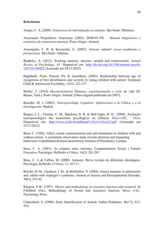  
	
  
30	
  
Referências
Araujo, C. A. (2000). O processo de individuação no autismo. São Paulo: Memnon.
Associação Psiquiátrica Americana (2002). DSM-IV-TR – Manual diagnóstico e
estatístico de transtornos mentais. Porto Alegre: Artmed.
Assumpção, F. B. & Kuczynski, E. (2007). Autismo infantil: novas tendências e
perspectivas. São Paulo: Atheneu.
Baddeley, A. (2012). Working memory: theories, models and controversies. Annual
Review of Psychology, 63. Disponível em: http://dx.doi.org/10.1146/annurev-psych-
120710-100422 (Acessado em 20/11/2012)
Baghdadli, Picot, Prascal, Pry & Aussilloux. (2003). Relationship between age of
recognition of first disturbances and severity in young children with autism. European
Child & Adolescent Psychiatry, 12(3), 122-127.
Belsky, J. (2010) Desenvolvimento Humano: experimentando o ciclo da vida (D.
Bueno, Trad.). Porto Alegre: Artmed. (Obra original publicada em 2007).
Benedet, M. J. (2002). Neuropsicología Cognitiva: Aplicaciones a la Clínica y a la
Investigación. Madrid.
Borges, J. L., Trentini, C. M., Bandeira, D. R. & Dell’Aglio, D. D. (2008). Avaliação
neuropsicológica dos transtornos psicológicos na infância. Psico-USF, 13(1).
Disponível em: http://www.scielo.br/pdf/pusf/v13n1/v13n1a15.pdf (Acessado em
25/11/2012)
Bosa, C. (1998). Affect, social communication and self-stimulation in children with and
without autism: A systematic observation study of joint attention and requesting
behaviours Unpublished doctoral dissertation, Institute of Psychiatry, London.
Bosa, C. A. (2001). As relações entre Autismo, Comportamento Social e Função
Executiva. Psicologia: Reflexão e Crítica, 14(2), 281-287.
Bosa, C. A & Callias, M. (2000). Autismo: Breve revisão de diferentes abordagens.
Psicologia, Reflexão e Crítica, 13, 167-17.
Bowler, D. M., Gardiner, J. M., & Berthollier, N. (2004). Source memory in adolescents
and adults with Asperger’s syndrome. Journal of Autism and Developmental Disorder,
34(5), 533-42.
Burgess, P.W. (1997). Theory and methodology in executive function and research. In
P.Rabbitt (Ed.), Methodology of frontal and executive function. Hove, U.K.:
Psychology Press.
Chakrabarti, S. (2009). Early Identification of Autism. Indian Pediatrics, 46(17), 412-
414.
 