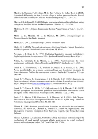  
	
  
33	
  
Maestro, S., Muratori, F., Cavallaro, M. C., Pei, F., Stern, D., Golse, B., et al. (2002).
Attentional skills during the first 6 months of age in autism spectrum disorder. Journal
of the American Academy of Child and Adolescent Psychiatry, 41, 1239–1245.
Magyar, C.I., & Pandolfi, V. (2007) Factor structure evaluation of the childhood autism
rating scale. Jornal of Autism and Developmental Disorder, 37, 1787-1794.
Medeiros, R. (2011). Criança Encapsulada. Revista Psique Ciência e Vida. 74 (6), 127-
129.
Mello, C. B., Miranda, M. C. & Muszkat, M. (2006). Neuropsicologia do
Desenvolvimento. São Paulo: Memnon.
Miotto, E. C. (2012). Neuropsicologia Clínica. São Paulo: Roca.
Muller, R. A. (2007). The study of autism as a distributed disorder. Mental Retardation
and Developmental Disabilities Research Reviews, 13, 85-95.
Newman, I. & Benz, C. R. (1998) Qualitative-Quantitative research methodology:
Exploring the interactive continnum. USA: Southern Illinois University Press. Cap. 1.
Nitrini, R., Caramelli, P. & Mansur, L. L. (1996). Neuropsicologia: das bases
anatômicas à reabilitação. Clínica Neurológica HCFMUSP, São Paulo, pp. 314-343.
Orsati, F. T., Schwartzman, J. S., Brumoni, D., Mecca, T. & Macedo, E. C. (2008)
Novas possibilidades na avaliação neuropsicológica dos transtornos invasivos do
desenvolvimento: Análise dos movimentos oculares. Avaliação Psicológica, 7(3), pp.
281-290.
Orsati, F. T., Mecca, T., Schwartzman, J. S. & Macedo, E. C. (2009a). Percepção de
faces em crianças e adolescentes com transtorno invasivo do desenvolvimento. Paideia,
19(44). Disponível em www.scielo.br/paideia (Acessado em 16/11/2012)
Orsati, F. T., Mecca, T., Mello, D. F., Schwartzman, J. S. & Macedo, E. C. (2009b)
Padrões perceptuais nos transtornos globais do desenvolvimento: rastreamento ocular
em figuras sociais e não sociais. Psicologia: Teoria e Prática, 11(3),131-142.
Paula, C. S., Ribeiro, S. H., Fombonne, E., & Marcante, M. T. (2011). Brief Report:
Prevalence of Pervasive Developmental Disorder in Brazil: a pilot study. Journal of
Autism and Developmental Disorders, 41, 110–121.
Plaisted K. (2001) Reduced generalization in autism: an alternative to weak central
coherence. In: Burack JA, Charman T, Yirmuya N, Zelazo PR, organizadores. The
development of autism: perspectives from theory and research. New Jersey: Lawrence
Erlbaum.
Plaisted K, Saksida L, Alcántara J, Weiblatt E. (2003). Towards an understanding of the
mechanisms of weak central coherence effects: experiments in visual configural
learning and auditory perception. Phil Trans R Soc.358, 375-86.
 