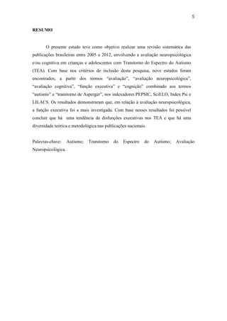  
	
  
5	
  
RESUMO
O presente estudo teve como objetivo realizar uma revisão sistemática das
publicações brasileiras entre 2005 e 2012, envolvendo a avaliação neuropsicológica
e/ou cognitiva em crianças e adolescentes com Transtorno do Espectro do Autismo
(TEA). Com base nos critérios de inclusão desta pesquisa, nove estudos foram
encontrados, a partir dos termos “avaliação”, “avaliação neuropsicológica”,
“avaliação cognitiva”, “função executiva” e “cognição” combinado aos termos
“autismo” e “transtorno de Asperger”, nos indexadores PEPSIC, SciELO, Index Psi e
LILACS. Os resultados demonstraram que, em relação à avaliação neuropsicológica,
a função executiva foi a mais investigada. Com base nesses resultados foi possível
concluir que há uma tendência de disfunções executivas nos TEA e que há uma
diversidade teórica e metodológica nas publicações nacionais.
Palavras-chave: Autismo; Transtorno do Espectro do Autismo; Avaliação
Neuropsicológica.
	
  
	
  
	
  
 