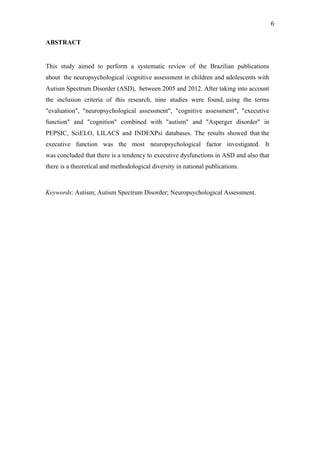  
	
  
6	
  
ABSTRACT
This study aimed to perform a systematic review of the Brazilian publications
about the neuropsychological /cognitive assessment in children and adolescents with
Autism Spectrum Disorder (ASD), between 2005 and 2012. After taking into account
the inclusion criteria of this research, nine studies were found, using the terms
"evaluation", "neuropsychological assessment", "cognitive assessment", "executive
function" and "cognition" combined with "autism" and "Asperger disorder" in
PEPSIC, SciELO, LILACS and INDEXPsi databases. The results showed that the
executive function was the most neuropsychological factor investigated. It
was concluded that there is a tendency to executive dysfunctions in ASD and also that
there is a theoretical and methodological diversity in national publications.
Keywords: Autism; Autism Spectrum Disorder; Neuropsychological Assessment.
 