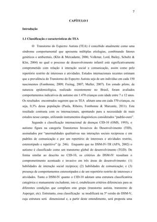  
	
  
7	
  
CAPÍTULO I
Introdução
1.1 Classificação e características do TEA
O Transtorno do Espectro Autista (TEA) é concebido atualmente como uma
síndrome comportamental que apresenta múltiplas etiologias, combinando fatores
genéticos e ambientais, (Klin & Mercadante, 2006; Volkmar, Lord, Bailey, Schultz &
Klin, 2004) no qual o processo de desenvolvimento infantil está significativamente
comprometido com relação à interação social e comunicação, assim como pelo
repertório restrito de interesses e atividades. Estudos internacionais recentes estimam
que a prevalência do Transtorno do Espectro Autista seja de um indivíduo em cada 150
nascimentos (Fombonne, 2009; Freitag, 2007; Muller, 2007). Em estudo piloto, de
natureza epidemiológica, realizado recentemente no Brasil, foram avaliados
comportamentos indicativos de autismo em 1.470 crianças com idade entre 7 e 12 anos.
Os resultados encontrados sugerem que os TEA afetam uma em cada 370 crianças, ou
seja, 0,3% dessa população (Paula, Ribeiro, Fombonne & Marcante, 2011). Este
resultado contrasta com os internacionais, apontando para a necessidade de mais
estudos nesse campo, utilizando instrumentos diagnósticos considerados “padrão-ouro”.
Segundo a classificação internacional de doenças CID-10 (OMS, 1993), o
autismo figura na categoria Transtornos Invasivos do Desenvolvimento (TID),
assinalados por “anormalidades qualitativas nas interações sociais recíprocas e em
padrões de comunicação e por um repertório de interesses e atividades restrito,
estereotipado e repetitivo” (p. 246). Enquanto que no DSM-IV-TR (APA, 2002) o
autismo é classificado como um transtorno global do desenvolvimento (TGD). De
forma similar ao descrito no CID-10, os critérios do DSM-IV ressaltam o
comprometimento acentuado e invasivo em três áreas do desenvolvimento: (1)
habilidades de interação social recíproca; (2) habilidades de comunicação; e (3)
presença de comportamentos estereotipados e de um repertório restrito de interesses e
atividades. Tanto o DSM-IV quanto o CID-10 adotam uma estrutura classificatória
categórica e mutuamente excludente, isto é, estabelecem critérios diferenciais para as
diferentes condições que compõem este grupo (transtorno autista, transtorno de
Asperger, etc). Entretanto, essa classificação se modificará na 5ª versão do DSM-V,
cuja estrutura será dimensional e, a partir deste entendimento, será proposta uma
 