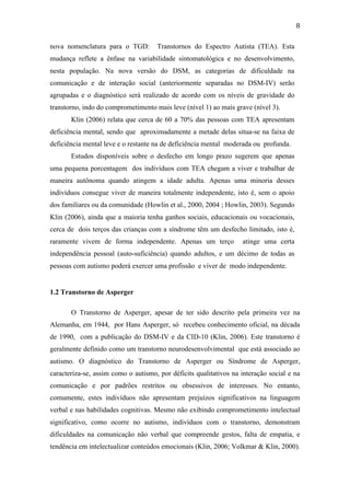  
	
  
8	
  
nova nomenclatura para o TGD: Transtornos do Espectro Autista (TEA). Esta
mudança reflete a ênfase na variabilidade sintomatológica e no desenvolvimento,
nesta população. Na nova versão do DSM, as categorias de dificuldade na
comunicação e de interação social (anteriormente separadas no DSM-IV) serão
agrupadas e o diagnóstico será realizado de acordo com os níveis de gravidade do
transtorno, indo do comprometimento mais leve (nível 1) ao mais grave (nível 3).
Klin (2006) relata que cerca de 60 a 70% das pessoas com TEA apresentam
deficiência mental, sendo que aproximadamente a metade delas situa-se na faixa de
deficiência mental leve e o restante na de deficiência mental moderada ou profunda.
Estudos disponíveis sobre o desfecho em longo prazo sugerem que apenas
uma pequena porcentagem dos indivíduos com TEA chegam a viver e trabalhar de
maneira autônoma quando atingem a idade adulta. Apenas uma minoria desses
indivíduos consegue viver de maneira totalmente independente, isto é, sem o apoio
dos familiares ou da comunidade (Howlin et al., 2000, 2004 ; Howlin, 2003). Segundo
Klin (2006), ainda que a maioria tenha ganhos sociais, educacionais ou vocacionais,
cerca de dois terços das crianças com a síndrome têm um desfecho limitado, isto é,
raramente vivem de forma independente. Apenas um terço atinge uma certa
independência pessoal (auto-suficiência) quando adultos, e um décimo de todas as
pessoas com autismo poderá exercer uma profissão e viver de modo independente.
1.2 Transtorno de Asperger
O Transtorno de Asperger, apesar de ter sido descrito pela primeira vez na
Alemanha, em 1944, por Hans Asperger, só recebeu conhecimento oficial, na década
de 1990, com a publicação do DSM-IV e da CID-10 (Klin, 2006). Este transtorno é
geralmente definido como um transtorno neurodesenvolvimental que está associado ao
autismo. O diagnóstico do Transtorno de Asperger ou Síndrome de Asperger,
caracteriza-se, assim como o autismo, por déficits qualitativos na interação social e na
comunicação e por padrões restritos ou obsessivos de interesses. No entanto,
comumente, estes indivíduos não apresentam prejuízos significativos na linguagem
verbal e nas habilidades cognitivas. Mesmo não exibindo comprometimento intelectual
significativo, como ocorre no autismo, indivíduos com o transtorno, demonstram
dificuldades na comunicação não verbal que compreende gestos, falta de empatia, e
tendência em intelectualizar conteúdos emocionais (Klin, 2006; Volkmar & Klin, 2000).
 