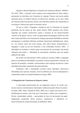  
	
  
9	
  
Segundo o Manual Diagnóstico e Estatístico de Transtornos Mentais – DSM-IV-
TR (APA, 2002), a interação social recíproca está comprometida de forma ampla e
permanente em indivíduos com Transtorno de Asperger. Pessoas mais jovens podem
apresentar pouco ou nenhum interesse em desenvolver amizades, já nos mais velhos
este interesse pode estar presente, porém, estes indivíduos poderão não compreender as
convenções e sutilezas que regem as interações sociais.
No que se refere à linguagem, considera-se que no Transtorno de Asperger
geralmente não há atrasos da fala, porém Howlin (2003) questiona este critério,
sugerindo que existem controvérsias quanto a presença de um desenvolvimento
“normal” ou de apenas um leve atraso no aparecimento da linguagem verbal. Por outro
lado, muitos indivíduos com Transtorno de Asperger apresentam habilidade no domínio
da linguagem e vocabulário elaborado, entretanto, demonstram inabilidade para utiliza-
los em contexto social. Isso ocorre porque, entre outros fatores, frequentemente a
linguagem é usada em um tom monótono e com verbosidade (Teixeira, 2005). A
dificuldade em reconhecer e utilizar regras convencionais de conversação, não decifrar
indicações não-verbais e dificuldade de autocontrole contribuem para este quadro
(DSM-IV-TR, 2002).
De acordo com Schwartzman (1993), citado por Lourenço (2008), a linguagem
pode ser assinalada por dificuldades na prosódia. O discurso geralmente é marcado por
prejuízos de produção e conteúdo, caracterizando-se pelo emprego de palavras e frases
aprendidas (decoradas), geralmente descontextualizadas.
Finalmente, sobre o desempenho executivo destes indivíduos, observam-se
dificuldades para expressar intenções, resolver problemas por meio de planejamento e
compreender estados em situações hipotéticas (Araujo, 2000).
1.3 Diagnóstico dos Transtornos do Espectro Autista
A intervenção proporcionada por um diagnóstico precoce, de acordo com
diversos autores, está diretamente relacionada à melhora do quadro clínico do autismo
(Corsello, 2005; Gadia, Tuchman & Rotta, 2004). Isto é, quanto mais precoce for a
identificação do autismo, mais cedo será a intervenção e melhor será o prognóstico.
Devido a plasticidade cerebral, a precocidade do início da intervenção tem papel
fundamental, produzindo efeitos positivos, significativos e duradouros no
desenvolvimento da criança (Gazzaniga & Heatherton, 2005).
 