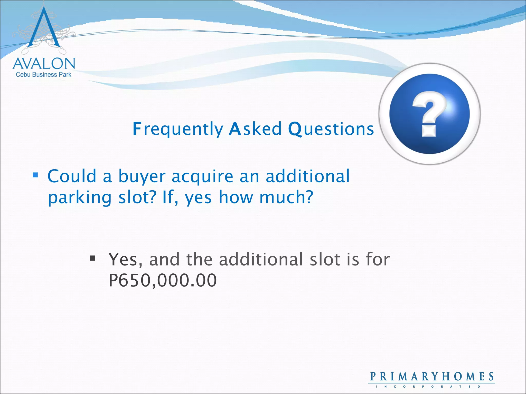 Could a buyer acquire an additional parking slot? If, yes how much? Yes , and the additional slot is for  P650,000.00 F requently  A sked  Q uestions 