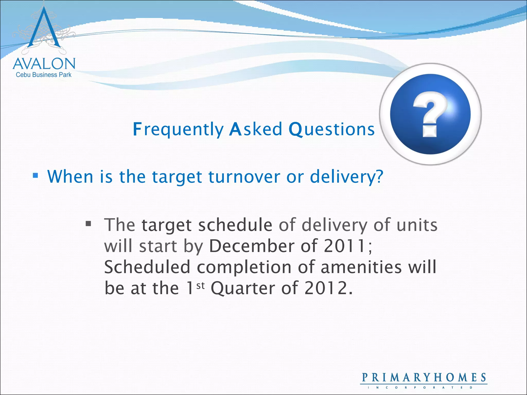 When is the target turnover or delivery? The  target schedule  of delivery of units will start by  December of 2011; Scheduled completion of amenities will be at the 1 st  Quarter of 2012.  F requently  A sked  Q uestions 