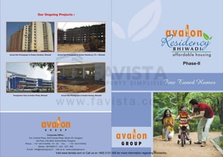 Our Ongoing Projects :

BHIWADI
Actual Site Photograph of Avalon Gardens, Bhiwadi

affordable housing

Actual Site Photogra ph of Avalon Residency, Ph. I, Bhiwadi

Phase-II

Actual Site Photograph of Avalon Homes, Bhiwadi

Perspec ti ve View of Avalon Plaza, Bhiwadi

G

R

o u

p

Corporate Office :
5 -5, Central Plaza, Golf Course Road , Sector 53, Gurgaon
3rd Floor, City Mart , Sohna Road , Gurgaon

Phone : +911244143440-41-42 Fax : +911244143443
Mobile : 9818356111 - 222 - 333 - 555
E-mail : info@avalongroup.in

avaion
GROUP

Visit us at : www.avalongroup.in

Visit www.favista.com or Call us on 1800 2121 000 for more information regarding availability.

 