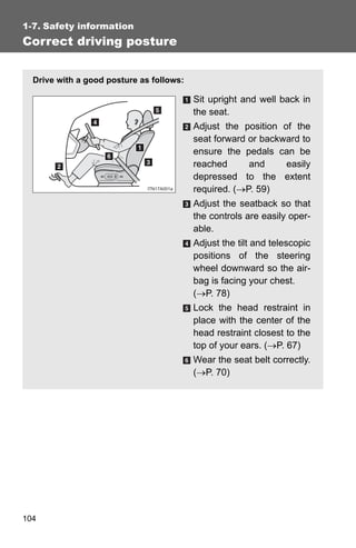 1-7. Safety information
Correct driving posture


  Drive with a good posture as follows:

                                          Sit upright and well back in
                                          the seat.
                                          Adjust the position of the
                                          seat forward or backward to
                                          ensure the pedals can be
                                          reached      and     easily
                                          depressed to the extent
                                          required. (→P. 59)
                                          Adjust the seatback so that
                                          the controls are easily oper-
                                          able.
                                          Adjust the tilt and telescopic
                                          positions of the steering
                                          wheel downward so the air-
                                          bag is facing your chest.
                                          (→P. 78)
                                          Lock the head restraint in
                                          place with the center of the
                                          head restraint closest to the
                                          top of your ears. (→P. 67)
                                          Wear the seat belt correctly.
                                          (→P. 70)




104
 