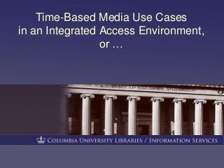 Time-Based Media Use Cases 
in an Integrated Access Environment, 
or … 
 