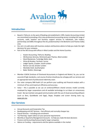 1
Introduction
• Based in Tilehurst, to the west of Reading and established in 1995, Avalon Accounting Limited
are committed to providing a first-class professional accounting service including full range of
accounts, audit, taxation and business support services to individuals, sole traders,
partnerships and SMEs throughout the UK, predominantly in the Berkshire and Thames Valley
area.
• Our aim is to add value with business analysis and business advice to help you make the right
decisions for your company.
• Part of the SKS Group with offices in West London and the Home Counties:
o Avalon Accounting, Tilehurst, Reading
o SKS Business Services, Richmond upon Thames, West London
o Ward Mackenzie, Tunbridge Wells, Kent
o Gilroy & Brookes, Farnham, Surrey
o Ledger Sparks, Croydon, South London
o Ramon Lee Ltd, Greater London
o Westlake Clark, Southampton
o Baker Watkin, Stevenage
• Member ICAEW (Institute of Chartered Accountants in England and Wales). So, you can be
assured of high standards, a set course of action should you be unhappy with our services and
an appropriate level of professional indemnity cover.
• Our sister company WM Audit LLP can perform your auditing and financial analysis with a
minimum of fuss and maximum efficiency and accuracy.
• Value – this is possible as we use an onshore/offshore shared services model currently
employed by larger corporations and all available technology to cut down on unnecessary
travel. But we maintain very good communication with the use of cloud accounting software
(such as Xero, QuickBooks and Sage), Skype, Dropbox and screen sharing tools e.g.
www.join.me.
Our Services
• Annual Accounts and Corporation Tax
• Bookkeeping and VAT Services – fast efficient and normally cheaper too
• Payroll Services – including auto-enrolment
• Tax Planning– expert advice on your personal requirements
• Monthly or Quarterly Management Accounts - to help you make the best decisions
• Finance and Accounting Outsourcing for larger companies
• Advice on Funding – requirements and the options available in the market
 