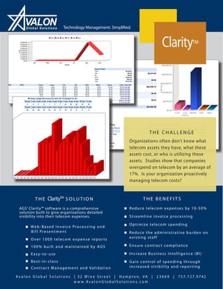 Global Solutions           Technology Management. Simplified.



                                                                                        Clarity           TM




                                                                                 THE CHALLENGE
                                                                       Organizations often don’t know what
                                                                       telecom assets they have, what these
                                                                       assets cost, or who is utilizing these
                                                                       assets. Studies show that companies
                                                                       overspend on telecom by an average of
                                                                       17%. Is your organization proactively
                                                                       managing telecom costs?


           THE      ClarityTM S O L U T I O N                                 THE BENEFITS
 AGS’ Clarity™ software is a comprehensive                           ■ Reduce telecom expenses by 10-50%
 solution built to give organizations detailed
 visibility into their telecom expenses.                             ■ Streamline invoice processing

    ■ We b - B a s e d I n v o i c e P r o c e s s i n g a n d       ■ Optimize telecom spending
        Bill Presentment                                             ■ Reduce the administrative burden on
    ■ Over 1000 telecom expense reports                                existing staff

    ■ 100% built and maintained by AGS                               ■ Ensure contract compliance

    ■ Easy-to-use                                                    ■ Increase Business Intelligence (BI)
    ■ Best-in-class                                                  ■ Gain control of spending through
    ■ C o n t r a c t M a n a g e m e n t a n d Va l i d a t i o n     increased visibility and repor ting

Avalon Global Solutions                | 32 W ine Stre et | Hampton, VA |           23669   |   7 5 7. 7 2 7. 9 74 2
                                       w w w. AvalonGlobalSolutions.com
 