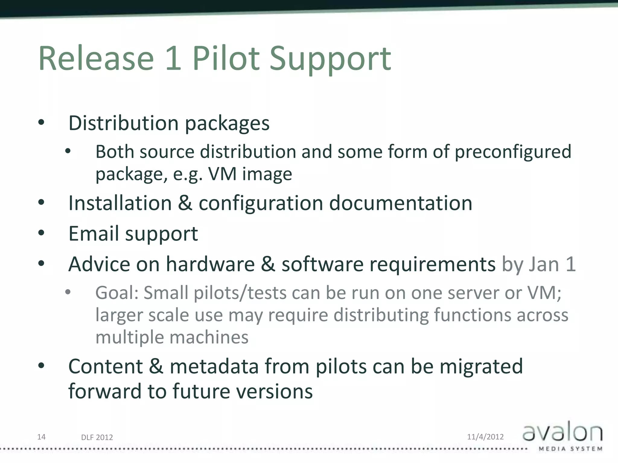 DLF 2012 11/4/2012
Release 1 Pilot Support
• Distribution packages
• Both source distribution and some form of preconfigured
package, e.g. VM image
• Installation & configuration documentation
• Email support
• Advice on hardware & software requirements by Jan 1
• Goal: Small pilots/tests can be run on one server or VM;
larger scale use may require distributing functions across
multiple machines
• Content & metadata from pilots can be migrated
forward to future versions
14
 