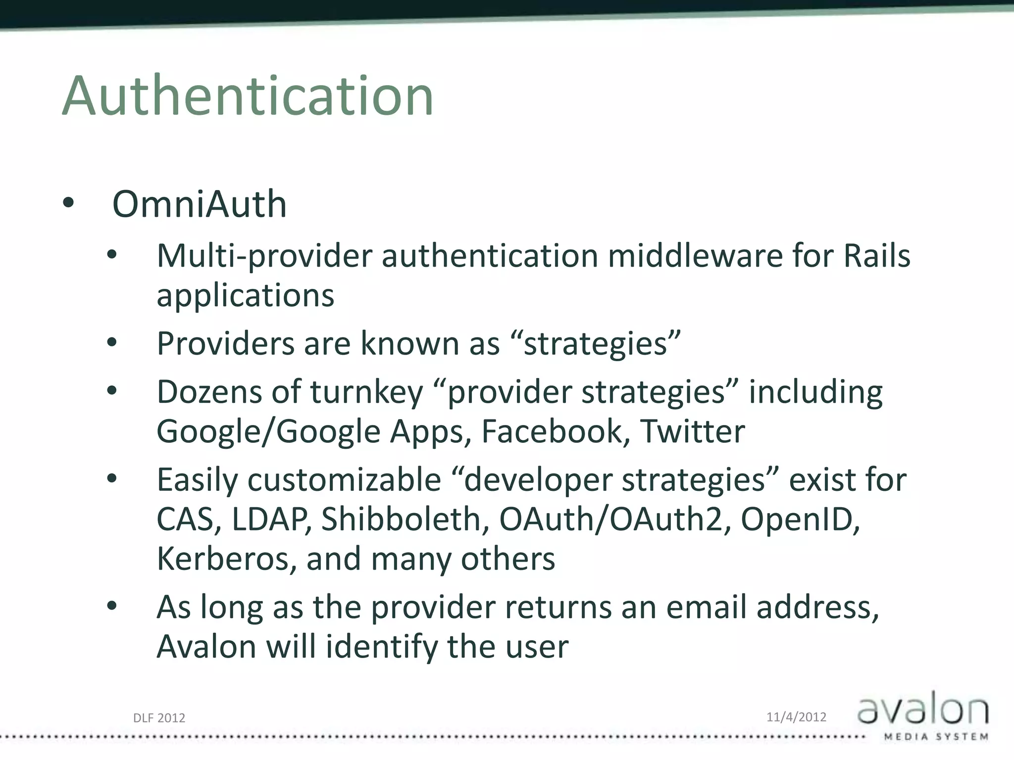 DLF 2012 11/4/2012
Authentication
• OmniAuth
• Multi-provider authentication middleware for Rails
applications
• Providers are known as “strategies”
• Dozens of turnkey “provider strategies” including
Google/Google Apps, Facebook, Twitter
• Easily customizable “developer strategies” exist for
CAS, LDAP, Shibboleth, OAuth/OAuth2, OpenID,
Kerberos, and many others
• As long as the provider returns an email address,
Avalon will identify the user
 