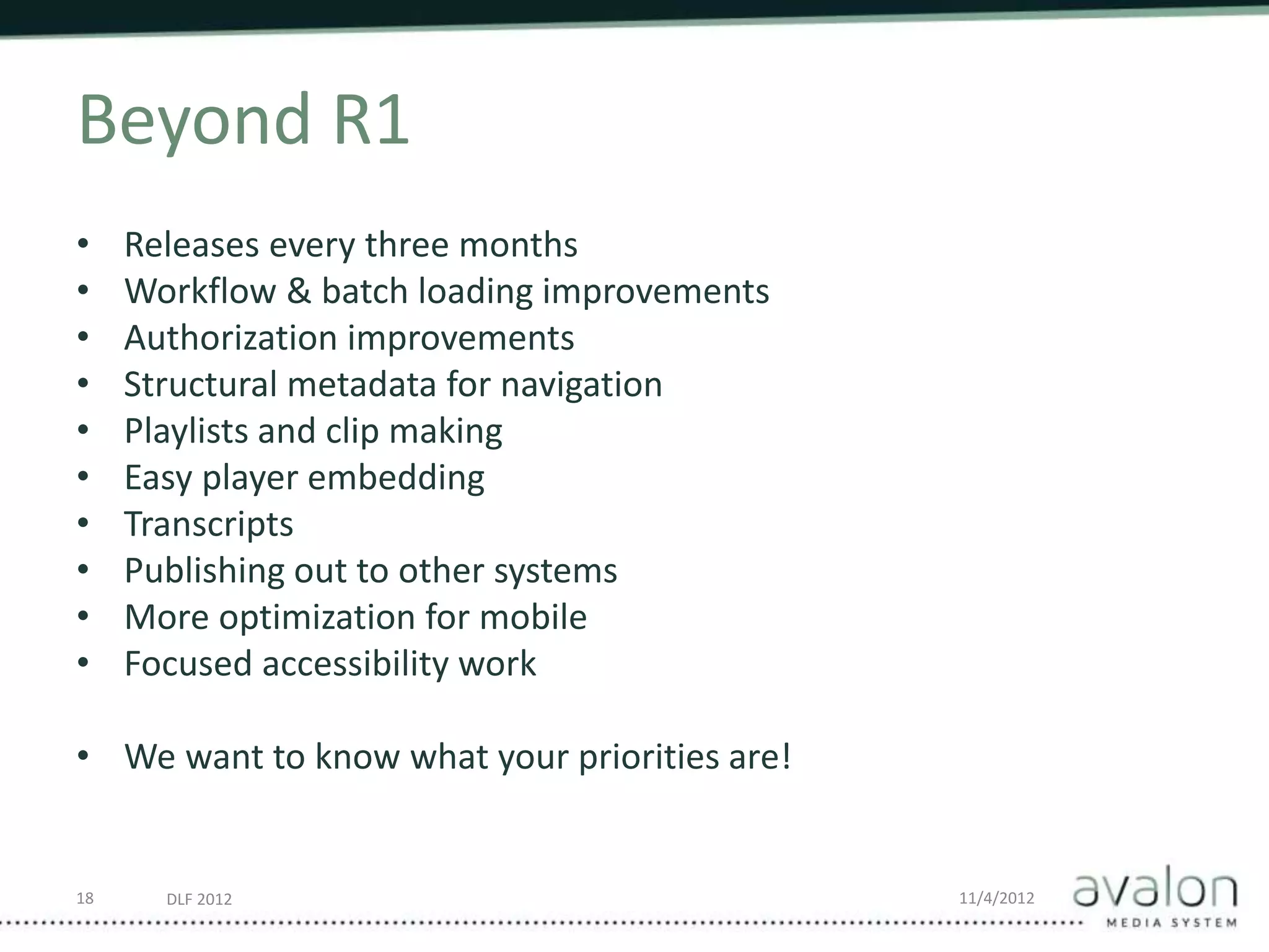 DLF 2012 11/4/2012
Beyond R1
• Releases every three months
• Workflow & batch loading improvements
• Authorization improvements
• Structural metadata for navigation
• Playlists and clip making
• Easy player embedding
• Transcripts
• Publishing out to other systems
• More optimization for mobile
• Focused accessibility work
• We want to know what your priorities are!
18
 