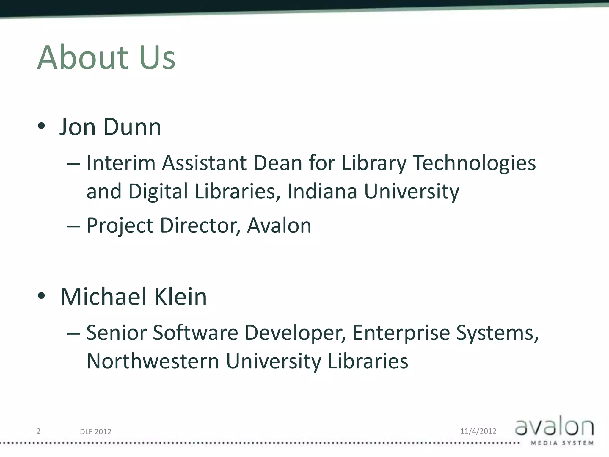 DLF 2012 11/4/2012
About Us
• Jon Dunn
– Interim Assistant Dean for Library Technologies
and Digital Libraries, Indiana University
– Project Director, Avalon
• Michael Klein
– Senior Software Developer, Enterprise Systems,
Northwestern University Libraries
2
 