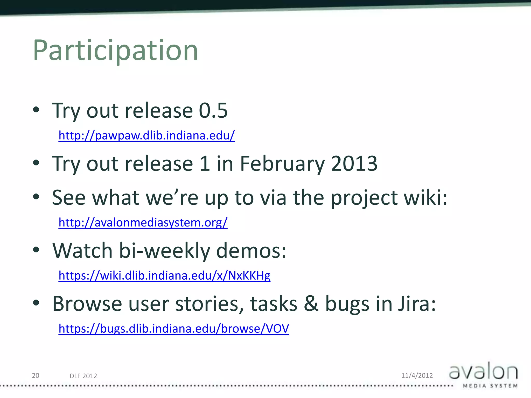 DLF 2012 11/4/2012
Participation
• Try out release 0.5
http://pawpaw.dlib.indiana.edu/
• Try out release 1 in February 2013
• See what we’re up to via the project wiki:
http://avalonmediasystem.org/
• Watch bi-weekly demos:
https://wiki.dlib.indiana.edu/x/NxKKHg
• Browse user stories, tasks & bugs in Jira:
https://bugs.dlib.indiana.edu/browse/VOV
20
 