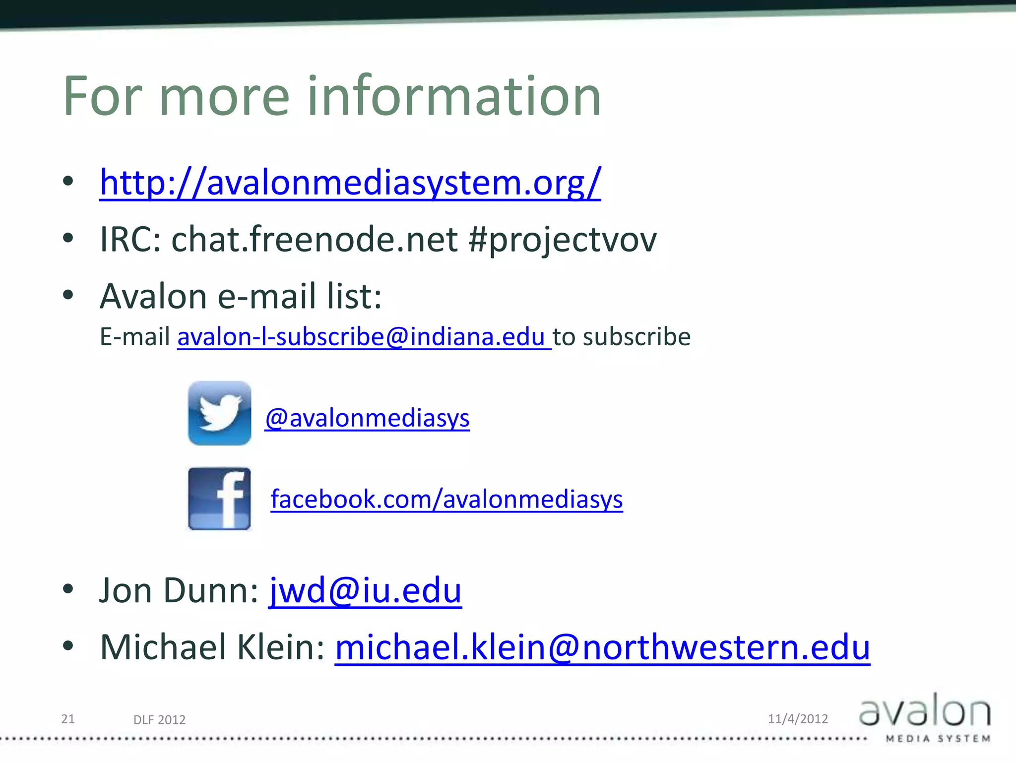 DLF 2012 11/4/2012
For more information
• http://avalonmediasystem.org/
• IRC: chat.freenode.net #projectvov
• Avalon e-mail list:
E-mail avalon-l-subscribe@indiana.edu to subscribe
@avalonmediasys
facebook.com/avalonmediasys
• Jon Dunn: jwd@iu.edu
• Michael Klein: michael.klein@northwestern.edu
21
 