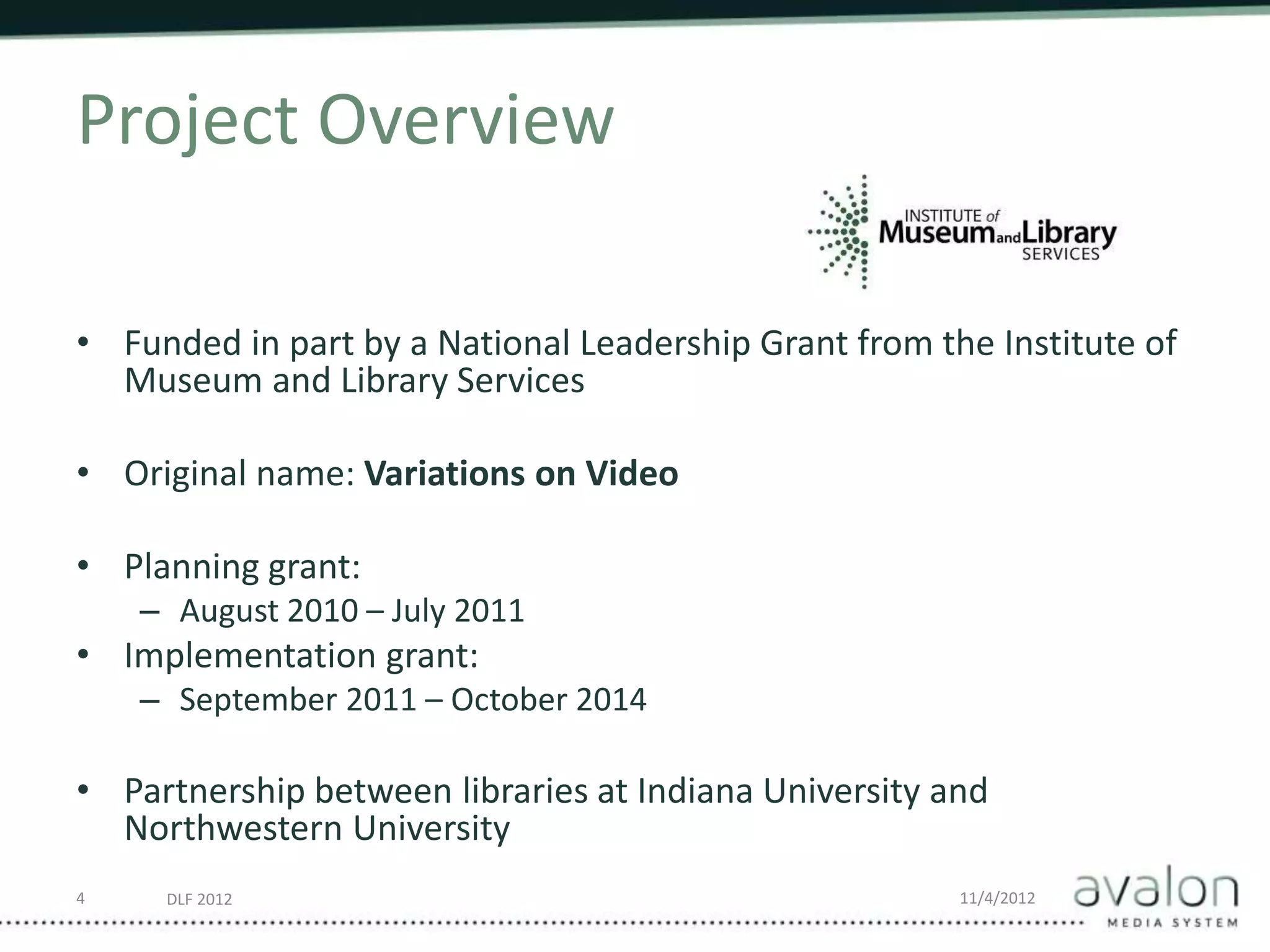 DLF 2012 11/4/2012
Project Overview
• Funded in part by a National Leadership Grant from the Institute of
Museum and Library Services
• Original name: Variations on Video
• Planning grant:
– August 2010 – July 2011
• Implementation grant:
– September 2011 – October 2014
• Partnership between libraries at Indiana University and
Northwestern University
4
 
