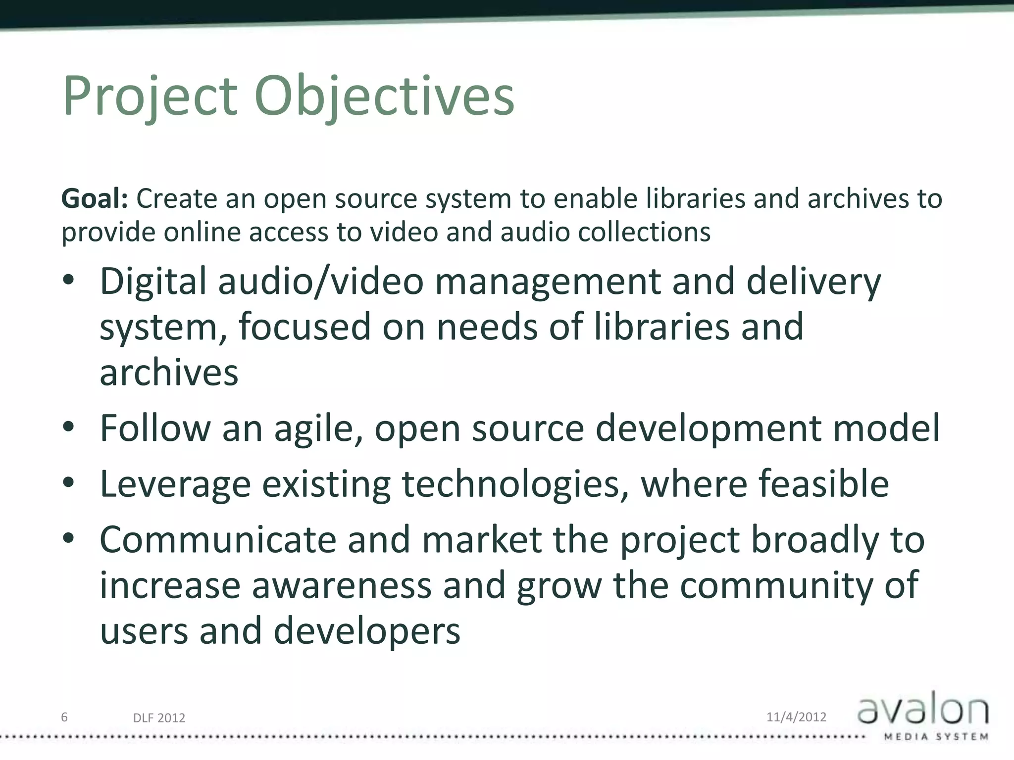 DLF 2012 11/4/2012
Project Objectives
Goal: Create an open source system to enable libraries and archives to
provide online access to video and audio collections
• Digital audio/video management and delivery
system, focused on needs of libraries and
archives
• Follow an agile, open source development model
• Leverage existing technologies, where feasible
• Communicate and market the project broadly to
increase awareness and grow the community of
users and developers
6
 