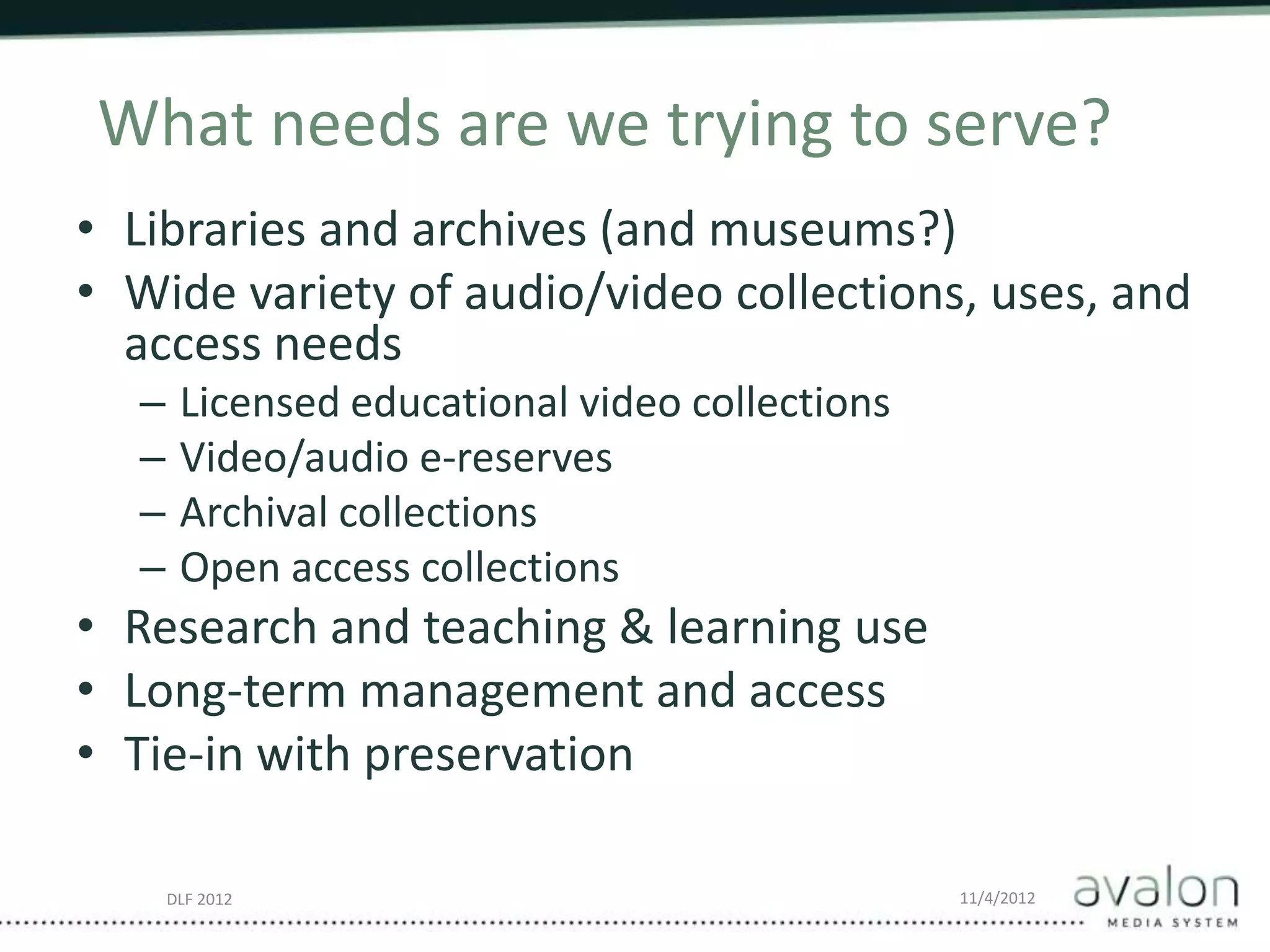 DLF 2012 11/4/2012
What needs are we trying to serve?
• Libraries and archives (and museums?)
• Wide variety of audio/video collections, uses, and
access needs
– Licensed educational video collections
– Video/audio e-reserves
– Archival collections
– Open access collections
• Research and teaching & learning use
• Long-term management and access
• Tie-in with preservation
 