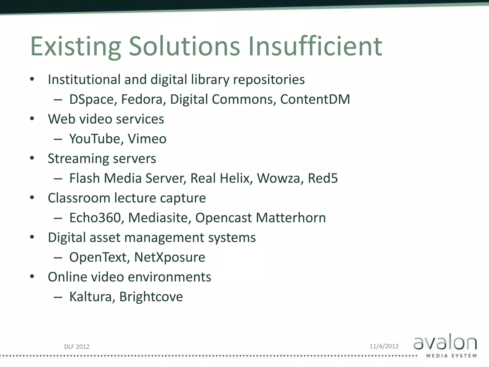 DLF 2012 11/4/2012
Existing Solutions Insufficient
• Institutional and digital library repositories
– DSpace, Fedora, Digital Commons, ContentDM
• Web video services
– YouTube, Vimeo
• Streaming servers
– Flash Media Server, Real Helix, Wowza, Red5
• Classroom lecture capture
– Echo360, Mediasite, Opencast Matterhorn
• Digital asset management systems
– OpenText, NetXposure
• Online video environments
– Kaltura, Brightcove
 