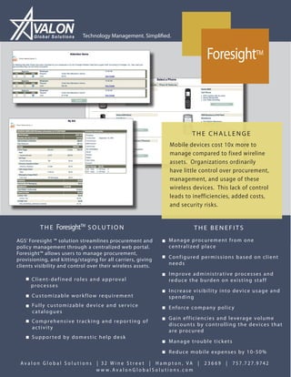 Global Solutions             Technology Management. Simplified.


                                                                                        ForesightTM



                                                                                   THE CHALLENGE
                                                                          Mobile devices cost 10x more to
                                                                          manage compared to fixed wireline
                                                                          assets. Organizations ordinarily
                                                                          have little control over procurement,
                                                                          management, and usage of these
                                                                          wireless devices. This lack of control
                                                                          leads to inefficiencies, added costs,
                                                                          and security risks.


           THE       ForesightTM S O L U T I O N                                     THE BENEFITS
AGS’ Foresight ™ solution streamlines procurement and                   ■ Manage procurement from one
policy management through a centralized web portal.                       centralized place
Foresight™ allows users to manage procurement,
                                                                        ■ Configured permissions based on client
provisioning, and kitting/staging for all carriers, giving
clients visibility and control over their wireless assets.                needs

                                                                        ■ Improve administrative processes and
   ■ Client-defined roles and approval                                    reduce the burden on existing staff
      processes
                                                                        ■ Increase visibility into device usage and
   ■ Customizable workflow requirement                                    spending
   ■ Fu l l y c u s t o m i z a b l e d e v i c e a n d s e r v i c e   ■ Enforce company policy
      catalogues
   ■ Comprehensive tracking and reporting of                            ■ Gain efficiencies and leverage volume
                                                                          discounts by controlling the devices that
      activity
                                                                          are procured
   ■ Supported by domestic help desk
                                                                        ■ Manage trouble tickets
                                                                        ■ Reduce mobile expenses by 10-50%

 Avalon Global Solutions                    | 32 W ine Stre et | Hampton, VA |         23669   |   7 5 7. 7 2 7. 9 74 2
                                            w w w. AvalonGlobalSolutions.com
 