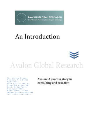 An Introduction




                         Avalon: A success story in
The Avalon Group
Mumbai, New Delhi

                         consulting and research
&Chennai
Head Office: 309, B-
Wing, MP Bldg., SB
Road, Dadar West,
Mumbai-400028,
Maharashtra, India
Phone: +91-22-66132600
Fax: +91-22-24301655
 