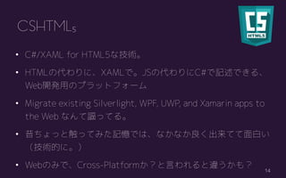 14
? C#/XAML for HTML5ʼg
? HTMLδˡXAMLǡJSδC#ӛǤ롢
Web_käΥץåȥե`
? Migrate existing Silverlight, WPF, UWP, and Xamarin apps to
the Web ʤ֎äƤ롣
? äȴäƤߤӛǤϡʤʤƤפ
gĤˡ
? WebΤߤǡCross-PlatformԤ`⣿
CSHTML5
 