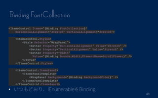 43
Binding FontCollection
<ItemsControl Items="{Binding FontCollection}
HorizontalAlignment="Stretch" VerticalAlignment=Stretch">?
<ItemsControl.Styles>
<Style Selector="WrapPanel">
<Setter Property="HorizontalAlignment" Value="Stretch" />
<Setter Property="VerticalAlignment" Value="Stretch" />
<Setter Property=Width"
Value="{Binding Bounds.Width,ElementName=ScrollViewer}" />
</Style>
</ItemsControl.Styles>?
<ItemsControl.ItemsPanel>
<ItemsPanelTemplate>
<WrapPanel Background="{Binding BackgroundColor}" />
</ItemsPanelTemplate>
</ItemsControl.ItemsPanel>
? ĤɤꡢIEnumerableBinding
 