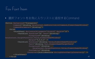47
Fav Font Item
? xkեȤ򤪚ݤꥹȤ׷ӤCommand
<Button Background="Transparent"
Command="{Binding DataContext.AddFavoriteListCommand,ElementName=Window}"
CommandParameter="{Binding}">
<Grid>
<StackPanel HorizontalAlignment="Stretch" Margin="12">
<TextBlock FontSize="16" Text="{Binding}"
Foreground="{Binding
DataContext.TargetFontColor.Value,ElementName=Window}"
Margin="0,0,0,2" />
<TextBlock FontSize="{Binding Value,ElementName=FontSize}"
Text="{Binding Text,ElementName=TargetText}"
Foreground="{Binding
????????????????DataContext.TargetFontColor.Value,ElementName=Window}"
FontFamily="{Binding
?????????????Converter={StaticResource StringToFontFamilyConverter}}" />
</StackPanel>
</Grid>
 