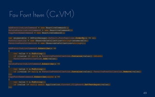 49
Fav Font Item (C#:VM)
AddFavoriteListCommand = new ReactiveCommand();
DeleteFavoriteListCommand = new ReactiveCommand();
CopyFontNameCommand = new ReactiveCommand();
var enumerable = SKFontManager.Default.FontFamilies.OrderBy(o => o);
FontCollection = new ObservableCollection<string>(enumerable);
FavoriteFontCollection = new ObservableCollection<string>();
AddFavoriteListCommand.Subscribe(o =>
{
var value = o.ToString();
if ((value != null) & FavoriteFontCollection.Contains(value)) return;
FavoriteFontCollection.Add(value);
});
DeleteFavoriteListCommand.Subscribe(o =>
{
var value = o.ToString();
if ((value != null) & FavoriteFontCollection.Contains(value)) FavoriteFontCollection.Remove(value);
});
CopyFontNameCommand.Subscribe(async o =>
{
var value = o.ToString();
if (value != null) await Application.Current.Clipboard.SetTextAsync(value);
});
 
