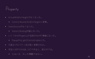 52
? ActualWidth/Heightʤʤä
? Control.Bounds.Width/Heightˉ
? ItemsSourceʤʤä
? ItemsBindingܤˤʤä
? ĤPropertyǰWinRTʒˤʤä
? PopupIsLightDismissEnableȤ
? Lʥץѥƥ̤줿
? ȫWPFXAMLԥڤȡ֤Ǥ롣
? ȤϤ󤷤}ǤϤʤ
Property
 