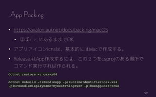 59
? https://avaloniaui.net/docs/packing/macOS
? ۤܤˤޤޤOK
? ץꥢicnsϡĤˤMacɤ롣
? Release.AppɤˤϡΣĤcsprojΤ
ޥɌgФ롣
dotnet restore -r osx-x64
dotnet msbuild -t:BundleApp -p:RuntimeIdentifier=osx-x64
-p:CFBundleDisplayName=MyBestThingEver -p:UseAppHost=true
.App Packing
 