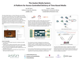 The Avalon Media System:
A Platform for Access-Controlled Delivery of Time-Based Media
Jon W. Dunn
Indiana University Libraries
jwd@iu.edu
Stuart L. Baker
Northwestern University Library
stubaker@northwestern.edu
The Avalon Media System is a robust, fully open source solution
for curating and providing online access to digital audio and video
collections in libraries and archives. The system is being developed
collaboratively by the libraries at Indiana University and
Northwestern University, in partnership with ten additional
institutions that have committed resources for testing, evaluation,
and feedback. In this demonstration, we are showing the
capabilities of Version 1.0 of Avalon, which was released in May
2013.
Avalon Media System
Archival
Storage
Authentic-
ation
LMS,
websites
ILS
Hydrant Rails App
All Users
Desktop,
Mobile
Browser,
Drop box
Search
Browse
View
Ingest
Describe
Manage
Integrations
Collection
Managers
Authoriz-
ation
Users
Fedora Solr Matterhorn Media Server
Media Player
(Matterhorn Engage)
Can-
Can
Ruby-
horn
Hydra
Head
Black-
light
Omni-
Auth
Version 1.0 provides:
1. An audio and video player that works in desktop and mobile
web browsers.
2. Integration with multiple authentication systems and manage-
ment of group-based authorization of access to media content.
3. Both manual and automated batch ingest capabilities.
4. A search interface for MODS descriptive metadata based on the
Blacklight discovery tool.
5. Ingest and management functionality built using the Ruby on
Rails-based Hydra framework.
The system leverages a number of other open source tools. In
addition to the Hydra framework and Blacklight discovery
interface, audio and video processing and playback capabilities are
based on technology from the Opencast Matterhorn project,
metadata persistence is provided by the Fedora digital repository
system, and metadata indexing is provided by Apache Solr.
facebook.com/AvalonMediaSys
@AvalonMediaSys
avalonmediasystem.org
The architecture of Avalon is designed to be modular and
extensible in order to support integration into and with other
academic systems, including integrated library systems, learning
management systems, and eventually, scholarly annotation and
research tools.
Future versions will add support for more granular access control
and authorization, structural metadata for navigation of content,
capabilities for bookmarking and playlists, and transcripts.
The Avalon Media System project is supported by a National
Leadership Grant from the Institute of Museum and Library
Services and is based in part on previous work on the open source
Variations digital music library system supported by the National
Science Foundation and by IMLS.
Avalon deployment scenario
Avalon system architecture
Token-based stream authorization
 