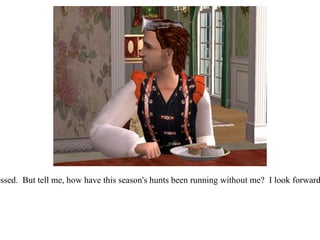 “ It certainly is, Richard!  We feel very blessed.  But tell me, how have this season's hunts been running without me?  I look forward to getting back out to the countryside!”  