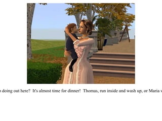 “ What are you two doing out here?  It's almost time for dinner!  Thomas, run inside and wash up, or Maria will be after you!” 