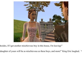 “ A mother can always tell, darling.  Besides, If I get another mischievous boy in this house, I'm leaving!” “ Be careful what you wish for!  Any daughter of yours will be as mischievous as these boys, and more!” King Eric laughed.  “Come now, let me help you inside.”  