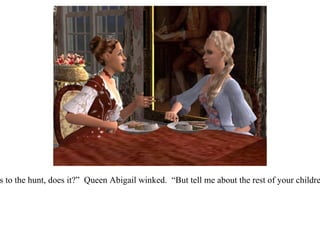 “ It doesn't take long before their talk turns to the hunt, does it?”  Queen Abigail winked.  “But tell me about the rest of your children, Eloiza.  I should love to meet them...” 