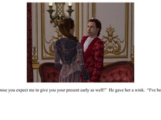 “ You knew I was looking for a new steed!  I can't wait to meet him!  And now I suppose you expect me to give you your present early as well!”  He gave her a wink.  “I've been thinking...now that our family is growing, we need a more suitable residence...”  