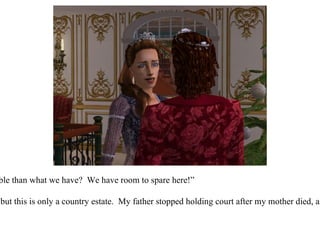 “ But what could be more suitable than what we have?  We have room to spare here!” “ I suppose that's true my love, but this is only a country estate.  My father stopped holding court after my mother died, and it's time we got back to it!” 