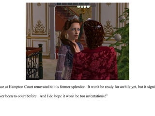 King Eric continued, “I am having our main palace at Hampton Court renovated to it's former splendor.  It won't be ready for awhile yet, but it signifies our legacy, and the legacy of our children!” “ Oh Eric, that sounds very exciting!  But I've never been to court before.  And I do hope it won't be too ostentatious!”  