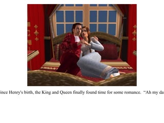 A few weeks after Prince Henry's birth, the King and Queen finally found time for some romance.  “Ah my darling, alone at last!”  