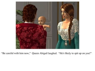 “ Be careful with him now,”  Queen Abigail laughed.  “He's likely to spit up on you!”  