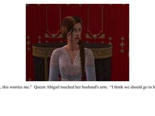 “ Eric, this worries me.”  Queen Abigail touched her husband's arm.  “I think we should go to him.” 