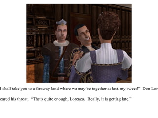 “ I knew it!  I shall take you to a faraway land where we may be together at last, my sweet!”  Don Lorenzo joked. King Eric cleared his throat.  “That's quite enough, Lorenzo.  Really, it is getting late.” 