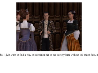 “ I suppose this is where I need your help.”  He took a deep breath.  “I know how this looks.  I just want to find a way to introduce her to our society here without too much fuss.  She doesn't deserve a damaged reputation, and you know how the other ladies can be...”  