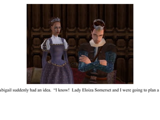 They were quiet for a moment, when Queen Abigail suddenly had an idea.  “I know!  Lady Eloiza Somerset and I were going to plan a garden party for all the ladies of the realm...” 